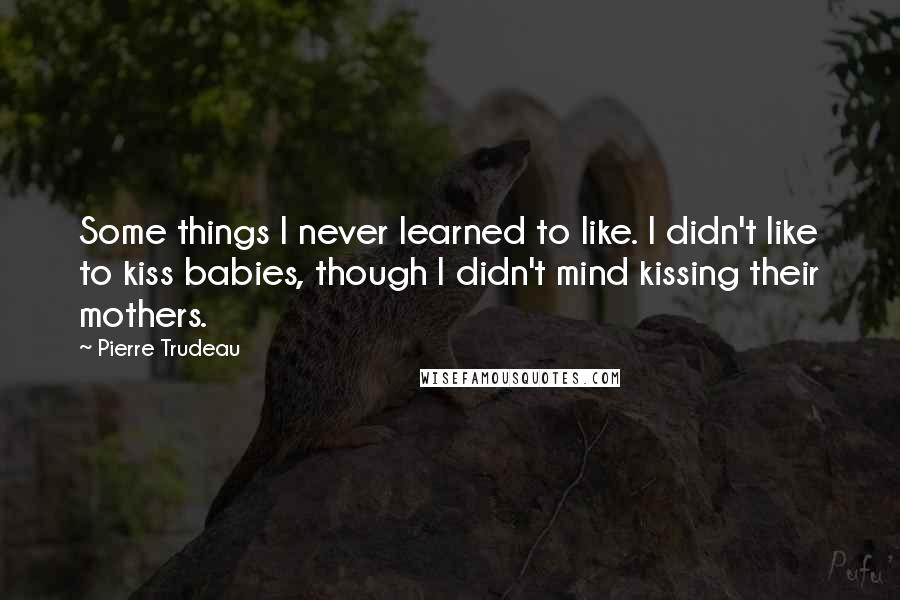 Pierre Trudeau Quotes: Some things I never learned to like. I didn't like to kiss babies, though I didn't mind kissing their mothers.