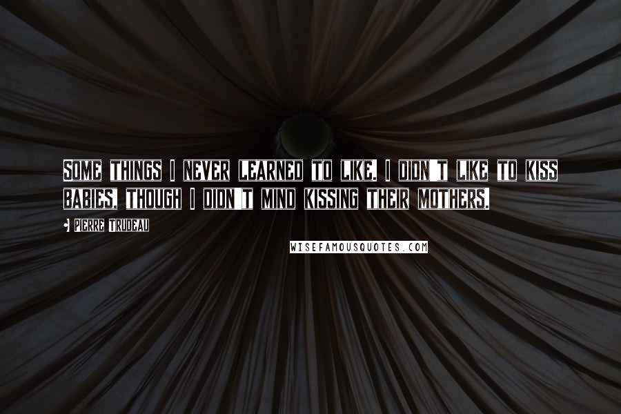Pierre Trudeau Quotes: Some things I never learned to like. I didn't like to kiss babies, though I didn't mind kissing their mothers.