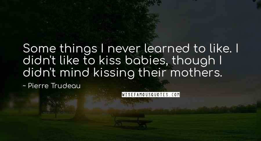 Pierre Trudeau Quotes: Some things I never learned to like. I didn't like to kiss babies, though I didn't mind kissing their mothers.