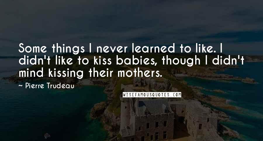 Pierre Trudeau Quotes: Some things I never learned to like. I didn't like to kiss babies, though I didn't mind kissing their mothers.