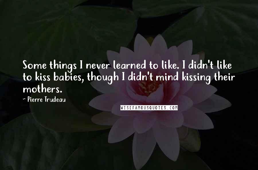 Pierre Trudeau Quotes: Some things I never learned to like. I didn't like to kiss babies, though I didn't mind kissing their mothers.