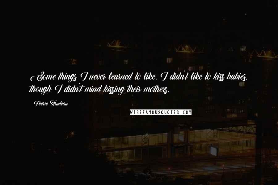 Pierre Trudeau Quotes: Some things I never learned to like. I didn't like to kiss babies, though I didn't mind kissing their mothers.
