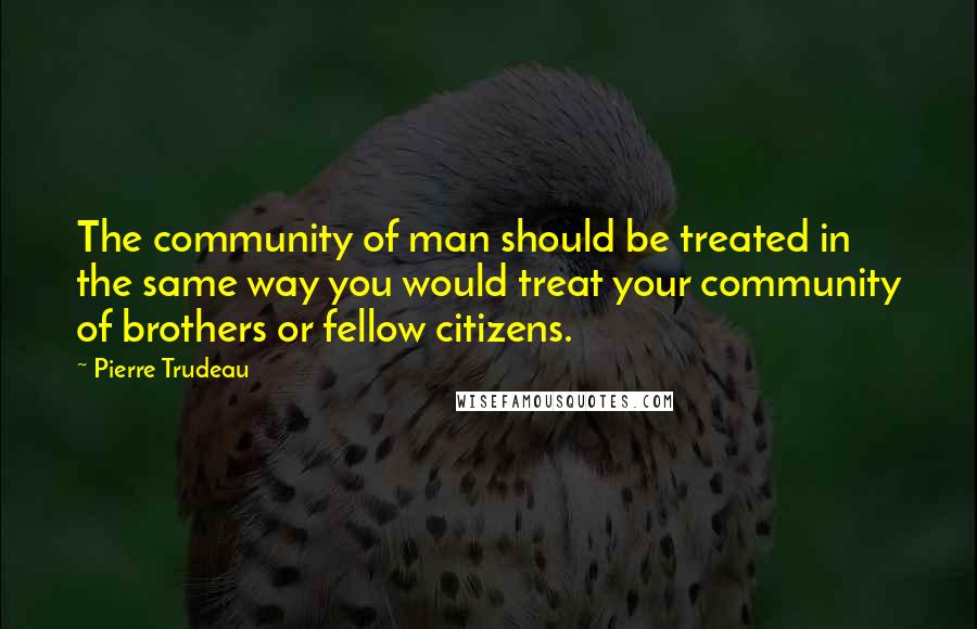 Pierre Trudeau Quotes: The community of man should be treated in the same way you would treat your community of brothers or fellow citizens.