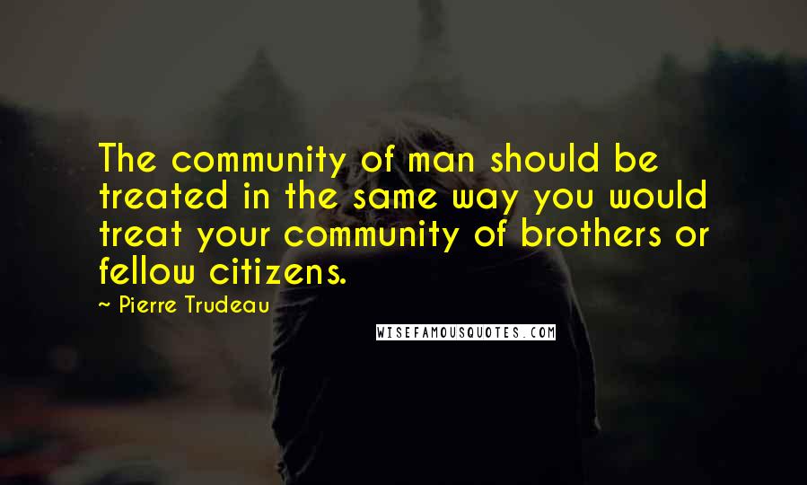 Pierre Trudeau Quotes: The community of man should be treated in the same way you would treat your community of brothers or fellow citizens.