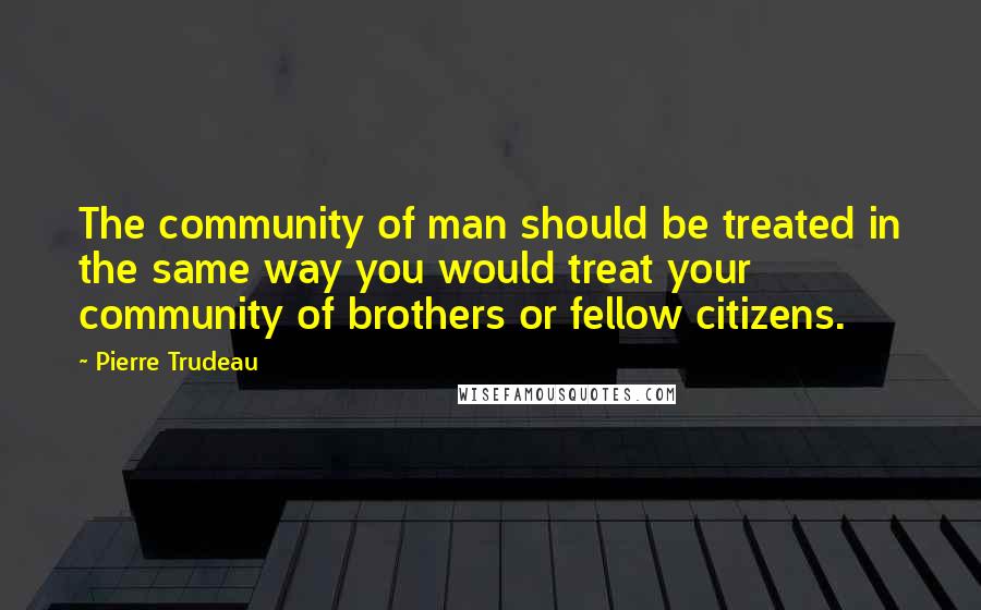 Pierre Trudeau Quotes: The community of man should be treated in the same way you would treat your community of brothers or fellow citizens.