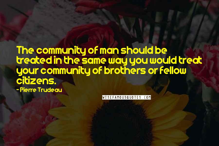 Pierre Trudeau Quotes: The community of man should be treated in the same way you would treat your community of brothers or fellow citizens.