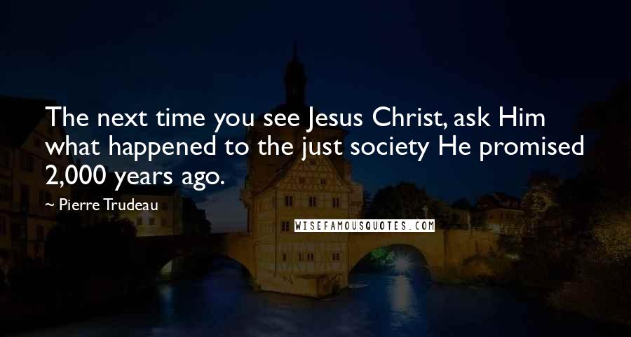Pierre Trudeau Quotes: The next time you see Jesus Christ, ask Him what happened to the just society He promised 2,000 years ago.
