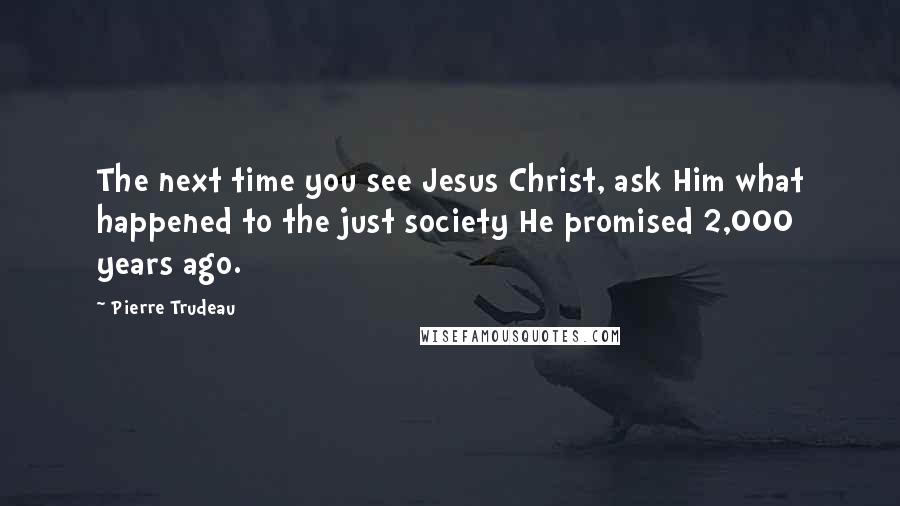 Pierre Trudeau Quotes: The next time you see Jesus Christ, ask Him what happened to the just society He promised 2,000 years ago.