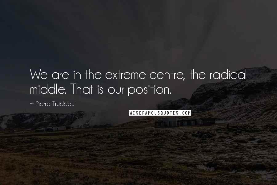 Pierre Trudeau Quotes: We are in the extreme centre, the radical middle. That is our position.