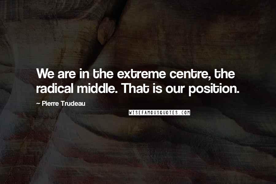 Pierre Trudeau Quotes: We are in the extreme centre, the radical middle. That is our position.