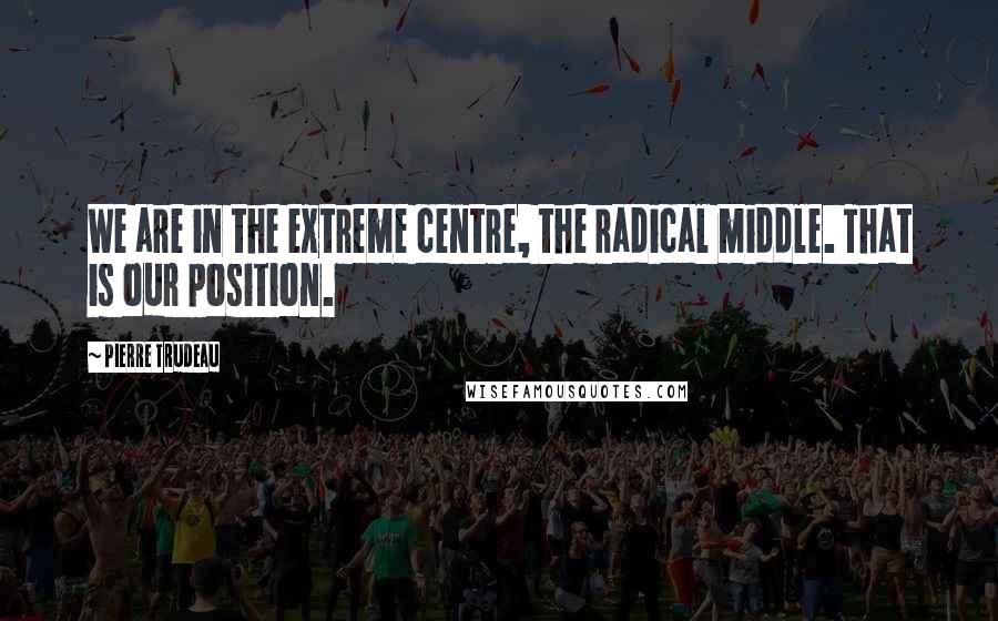 Pierre Trudeau Quotes: We are in the extreme centre, the radical middle. That is our position.