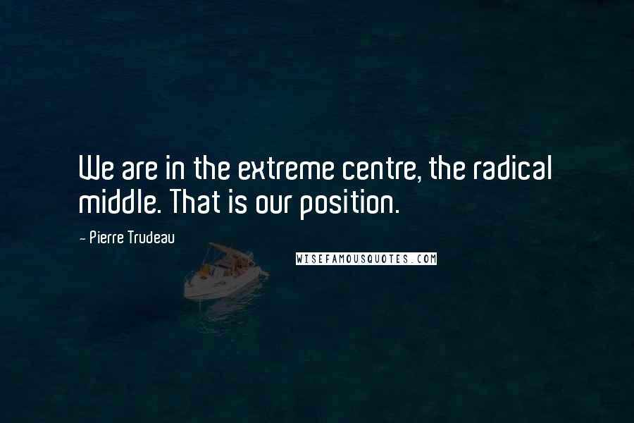 Pierre Trudeau Quotes: We are in the extreme centre, the radical middle. That is our position.