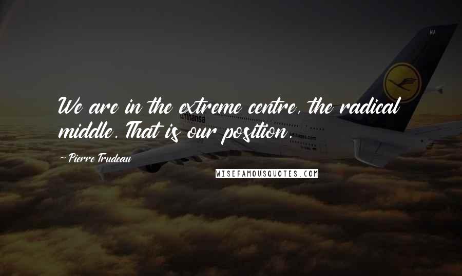 Pierre Trudeau Quotes: We are in the extreme centre, the radical middle. That is our position.