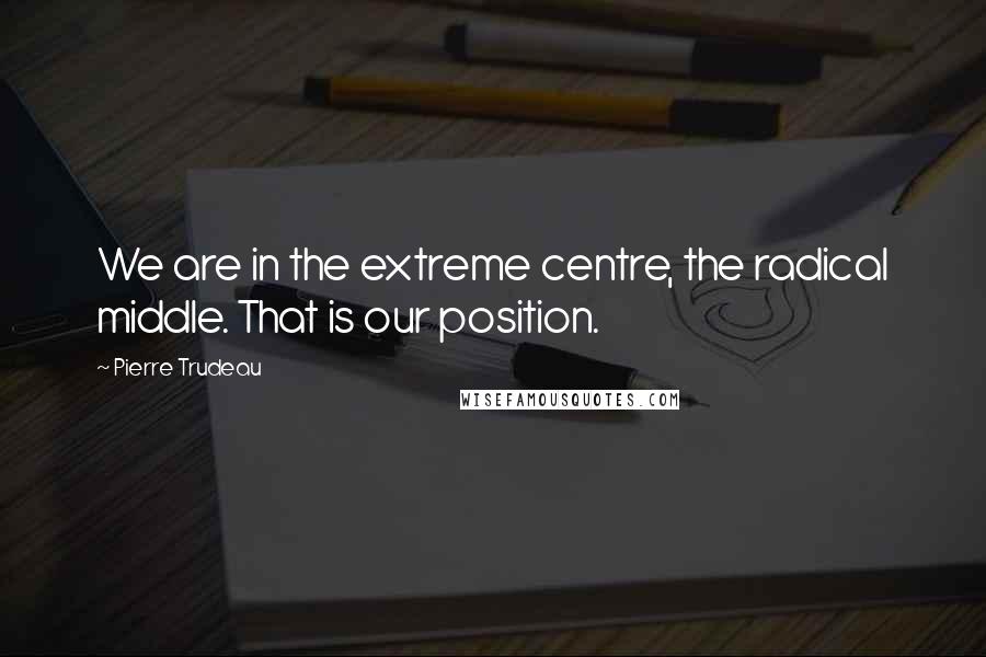 Pierre Trudeau Quotes: We are in the extreme centre, the radical middle. That is our position.