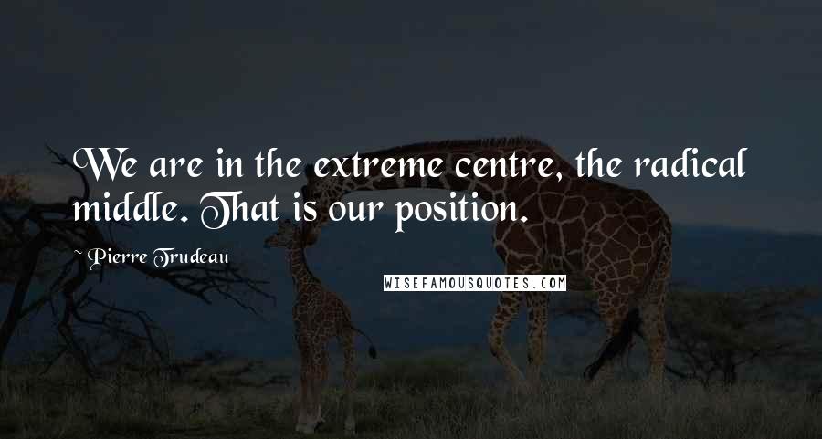 Pierre Trudeau Quotes: We are in the extreme centre, the radical middle. That is our position.