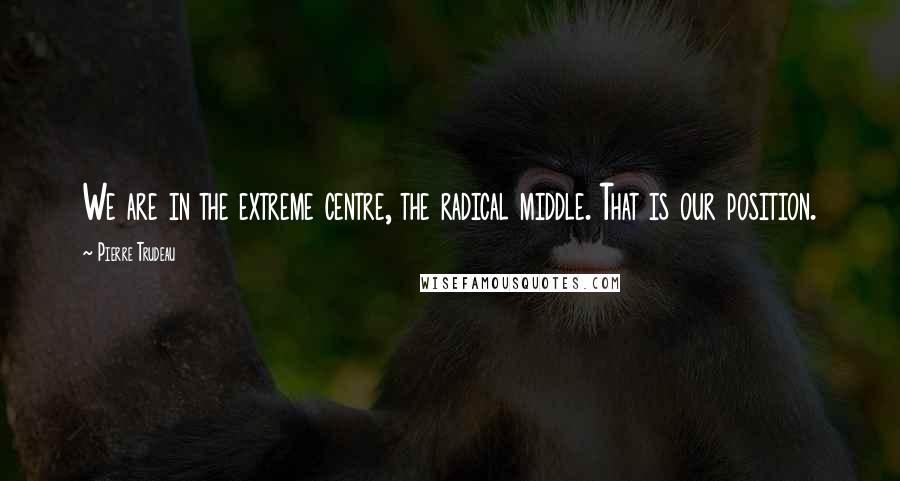 Pierre Trudeau Quotes: We are in the extreme centre, the radical middle. That is our position.