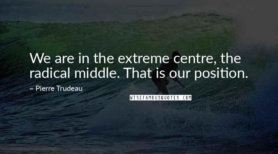 Pierre Trudeau Quotes: We are in the extreme centre, the radical middle. That is our position.