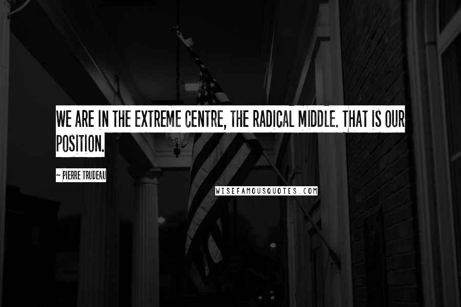 Pierre Trudeau Quotes: We are in the extreme centre, the radical middle. That is our position.