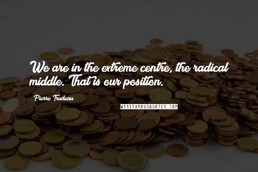 Pierre Trudeau Quotes: We are in the extreme centre, the radical middle. That is our position.