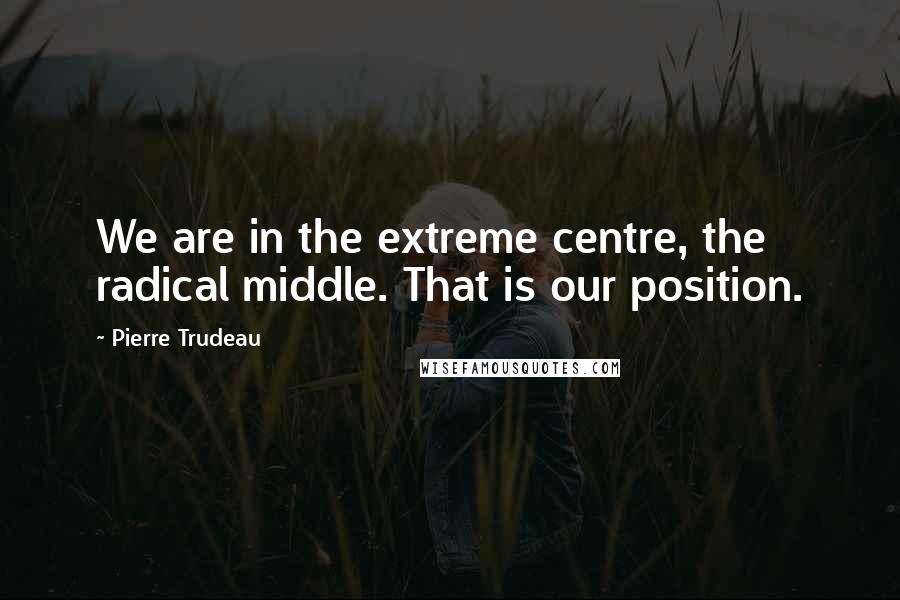 Pierre Trudeau Quotes: We are in the extreme centre, the radical middle. That is our position.