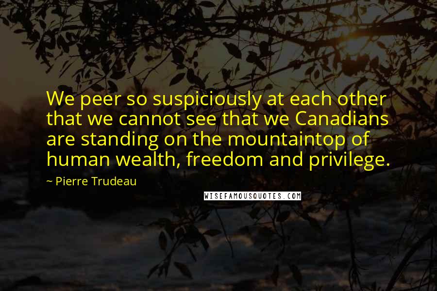 Pierre Trudeau Quotes: We peer so suspiciously at each other that we cannot see that we Canadians are standing on the mountaintop of human wealth, freedom and privilege.