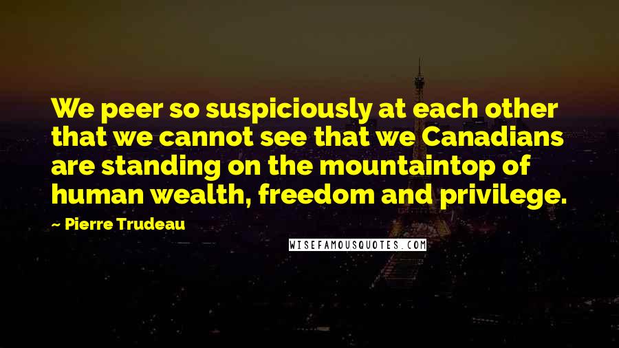 Pierre Trudeau Quotes: We peer so suspiciously at each other that we cannot see that we Canadians are standing on the mountaintop of human wealth, freedom and privilege.