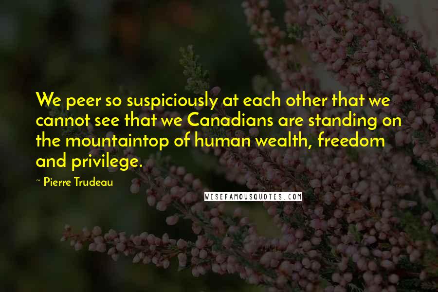 Pierre Trudeau Quotes: We peer so suspiciously at each other that we cannot see that we Canadians are standing on the mountaintop of human wealth, freedom and privilege.