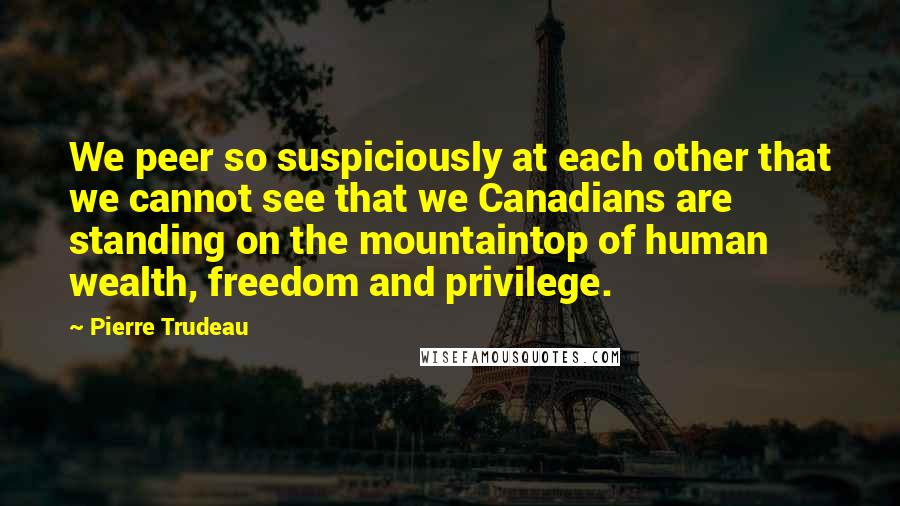 Pierre Trudeau Quotes: We peer so suspiciously at each other that we cannot see that we Canadians are standing on the mountaintop of human wealth, freedom and privilege.