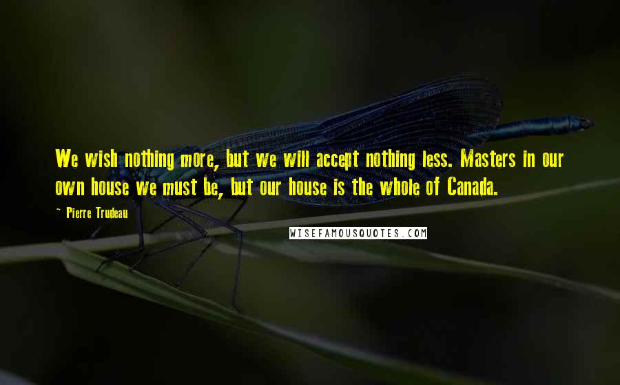 Pierre Trudeau Quotes: We wish nothing more, but we will accept nothing less. Masters in our own house we must be, but our house is the whole of Canada.