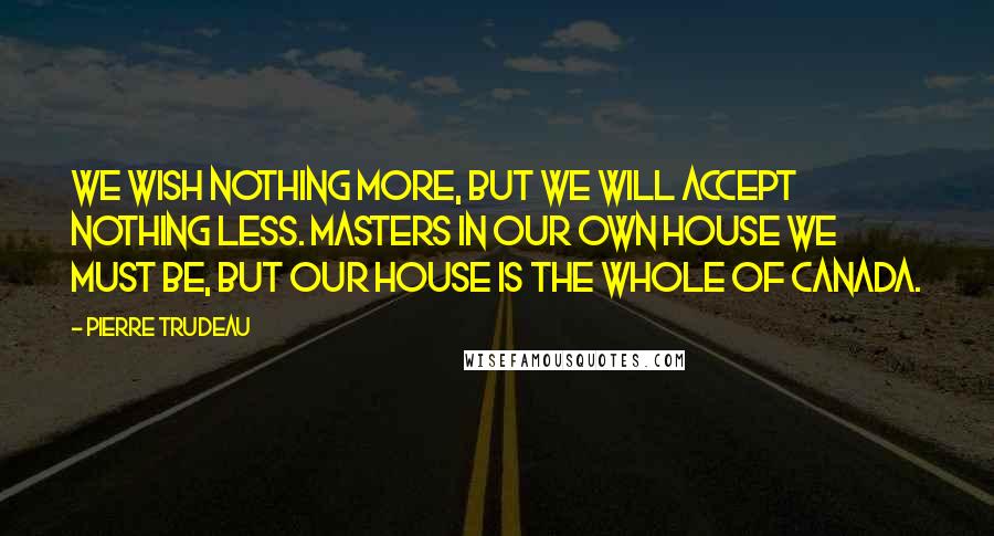 Pierre Trudeau Quotes: We wish nothing more, but we will accept nothing less. Masters in our own house we must be, but our house is the whole of Canada.