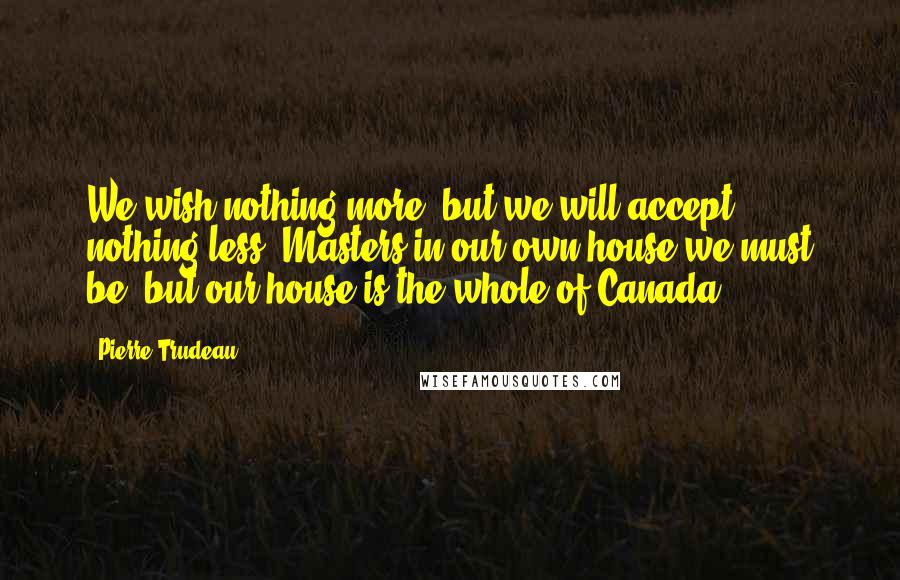 Pierre Trudeau Quotes: We wish nothing more, but we will accept nothing less. Masters in our own house we must be, but our house is the whole of Canada.