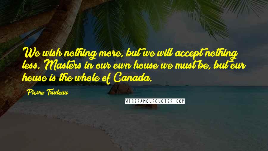 Pierre Trudeau Quotes: We wish nothing more, but we will accept nothing less. Masters in our own house we must be, but our house is the whole of Canada.