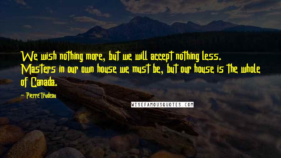 Pierre Trudeau Quotes: We wish nothing more, but we will accept nothing less. Masters in our own house we must be, but our house is the whole of Canada.
