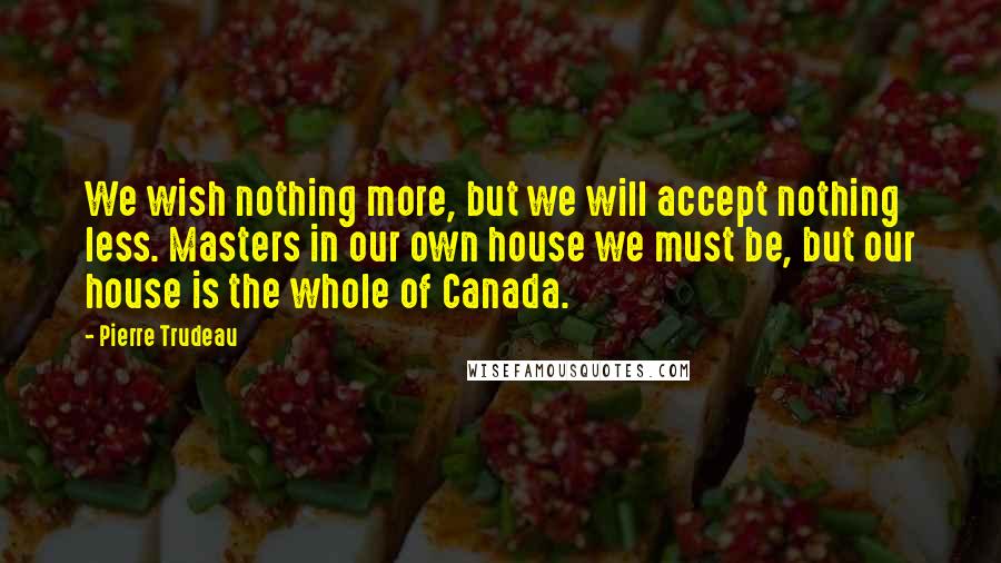 Pierre Trudeau Quotes: We wish nothing more, but we will accept nothing less. Masters in our own house we must be, but our house is the whole of Canada.