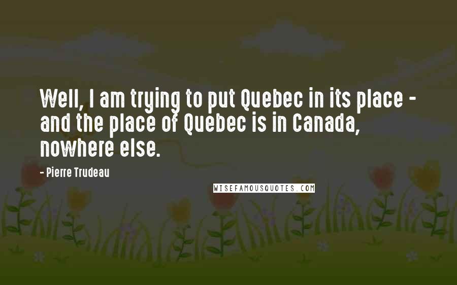 Pierre Trudeau Quotes: Well, I am trying to put Quebec in its place - and the place of Quebec is in Canada, nowhere else.