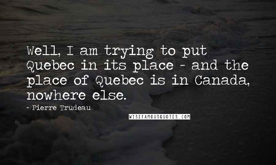 Pierre Trudeau Quotes: Well, I am trying to put Quebec in its place - and the place of Quebec is in Canada, nowhere else.