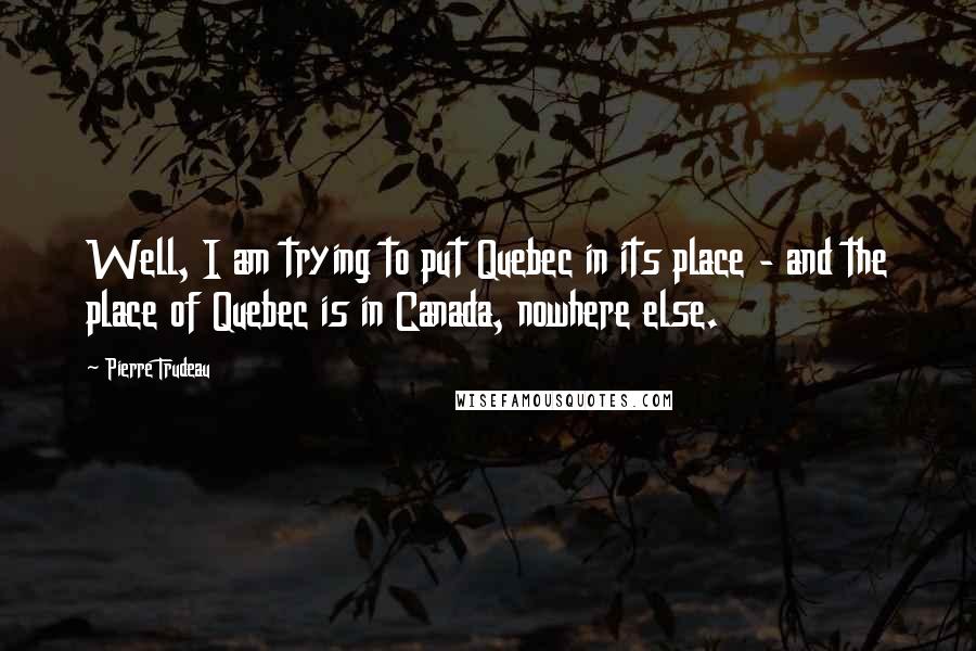 Pierre Trudeau Quotes: Well, I am trying to put Quebec in its place - and the place of Quebec is in Canada, nowhere else.