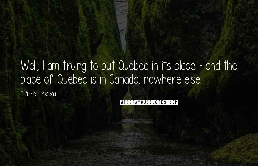 Pierre Trudeau Quotes: Well, I am trying to put Quebec in its place - and the place of Quebec is in Canada, nowhere else.