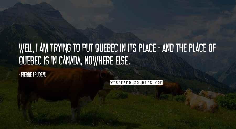 Pierre Trudeau Quotes: Well, I am trying to put Quebec in its place - and the place of Quebec is in Canada, nowhere else.