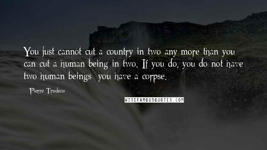 Pierre Trudeau Quotes: You just cannot cut a country in two any more than you can cut a human being in two. If you do, you do not have two human beings; you have a corpse.