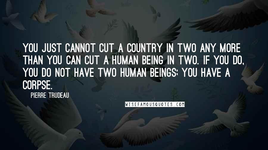 Pierre Trudeau Quotes: You just cannot cut a country in two any more than you can cut a human being in two. If you do, you do not have two human beings; you have a corpse.