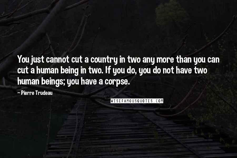 Pierre Trudeau Quotes: You just cannot cut a country in two any more than you can cut a human being in two. If you do, you do not have two human beings; you have a corpse.