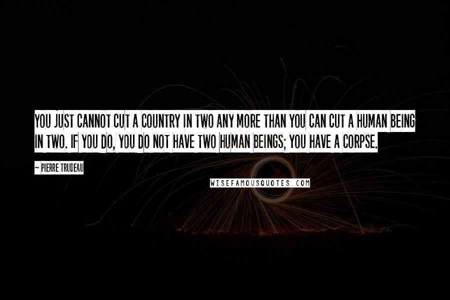 Pierre Trudeau Quotes: You just cannot cut a country in two any more than you can cut a human being in two. If you do, you do not have two human beings; you have a corpse.