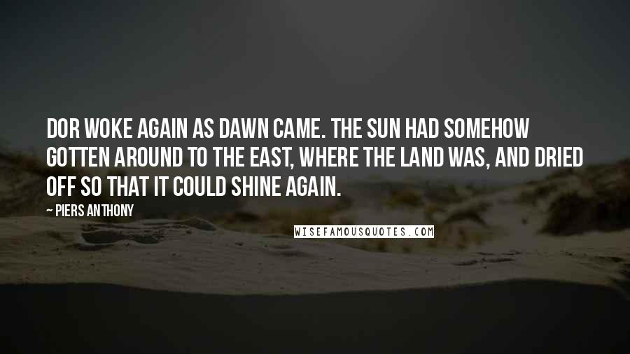 Piers Anthony Quotes: Dor woke again as dawn came. The sun had somehow gotten around to the east, where the land was, and dried off so that it could shine again.