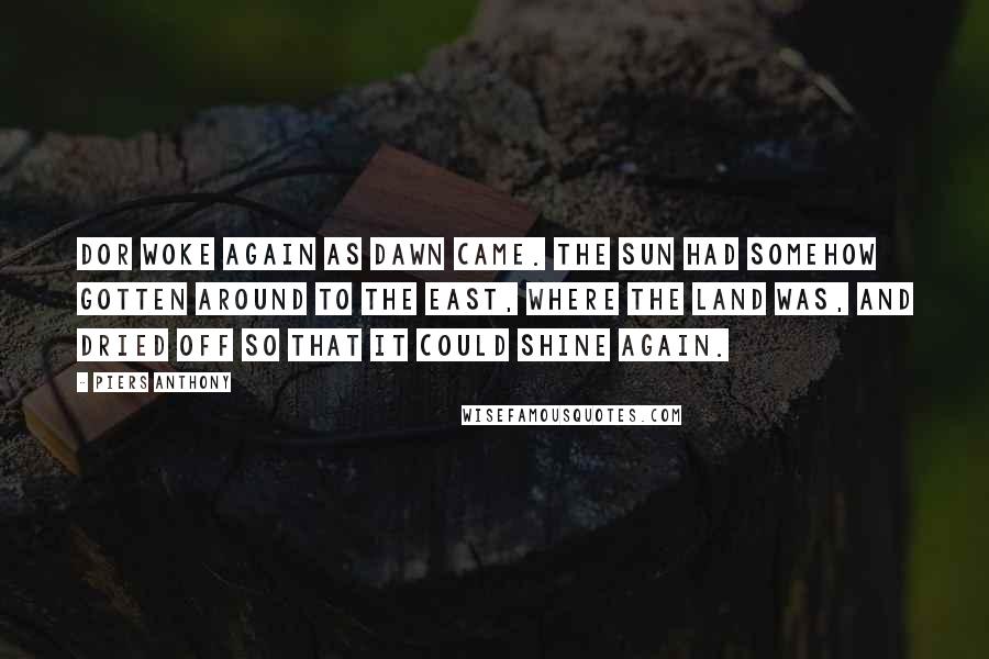 Piers Anthony Quotes: Dor woke again as dawn came. The sun had somehow gotten around to the east, where the land was, and dried off so that it could shine again.