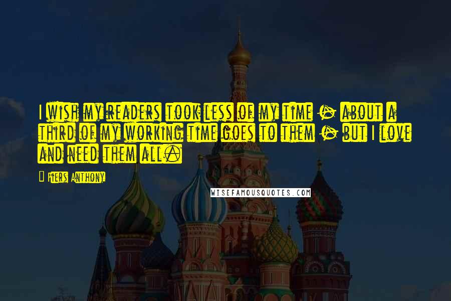 Piers Anthony Quotes: I wish my readers took less of my time - about a third of my working time goes to them - but I love and need them all.