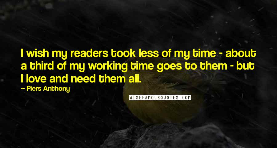 Piers Anthony Quotes: I wish my readers took less of my time - about a third of my working time goes to them - but I love and need them all.