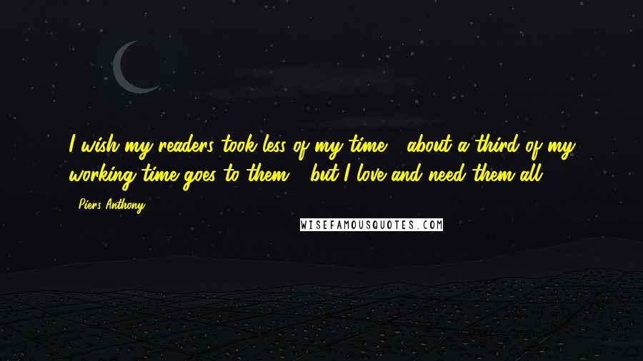 Piers Anthony Quotes: I wish my readers took less of my time - about a third of my working time goes to them - but I love and need them all.