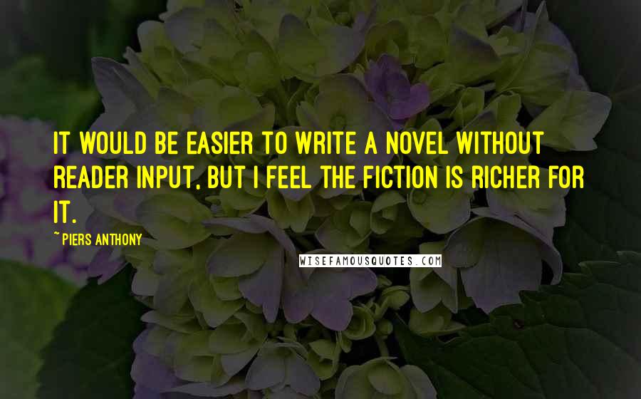 Piers Anthony Quotes: It would be easier to write a novel without reader input, but I feel the fiction is richer for it.