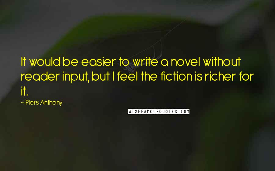 Piers Anthony Quotes: It would be easier to write a novel without reader input, but I feel the fiction is richer for it.